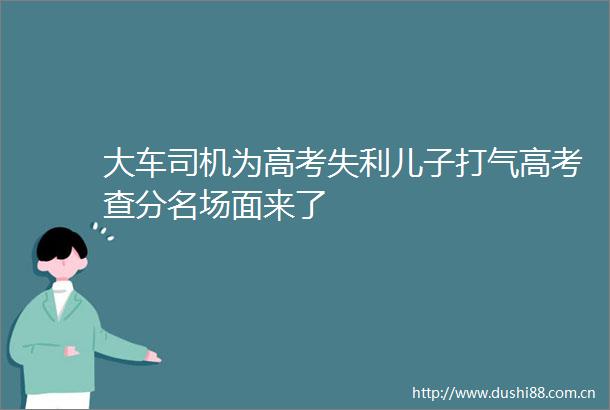大车司机为高考失利儿子打气高考查分名场面来了