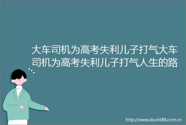 大车司机为高考失利儿子打气大车司机为高考失利儿子打气人生的路不止一条