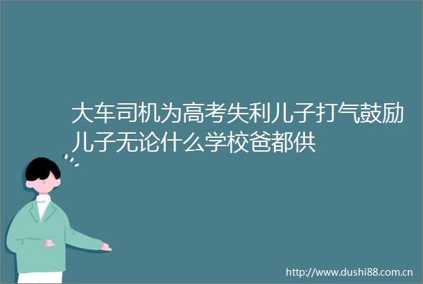 大车司机为高考失利儿子打气鼓励儿子无论什么学校爸都供