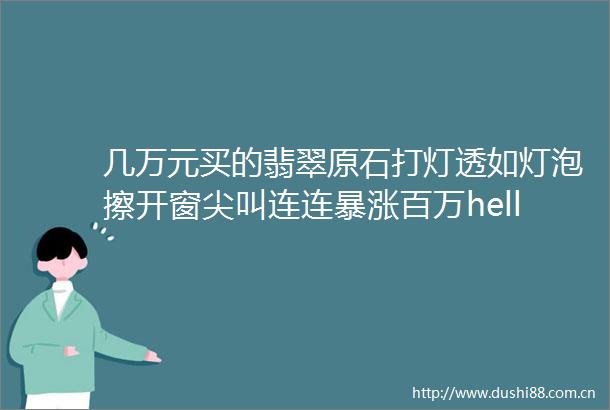 几万元买的翡翠原石打灯透如灯泡擦开窗尖叫连连暴涨百万hellip
