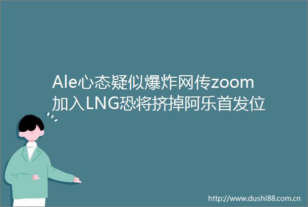 Ale心态疑似网传zoom加入LNG恐将挤掉阿乐首发位