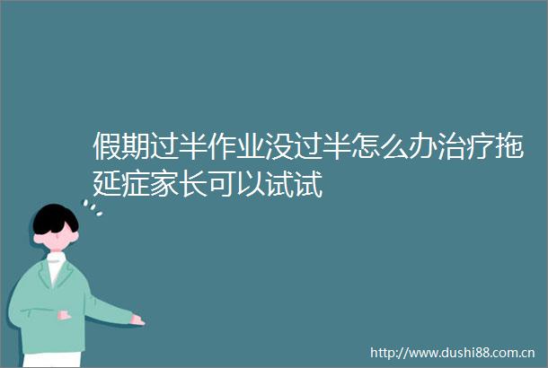 假期过半作业没过半怎么办治疗拖延症家长可以试试