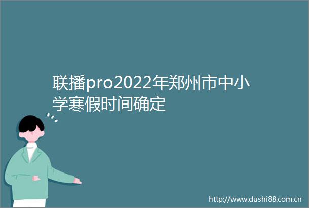 联播pro2022年郑州市中小学寒假时间确定