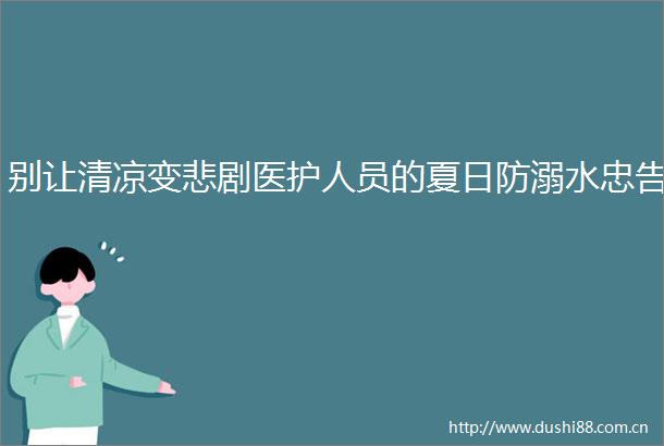 别让清凉变悲剧医护人员的夏日防溺水忠告