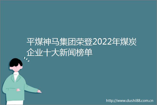 平煤神马集团荣登2022年煤炭企业十大新闻榜单
