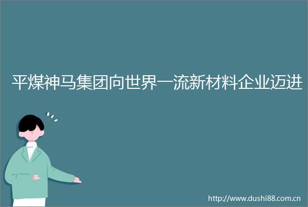 平煤神马集团向世界一流新材料企业迈进
