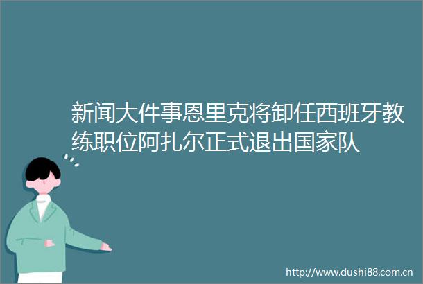 新闻大件事恩里克将卸任西班牙教练职位阿扎尔正式退出队