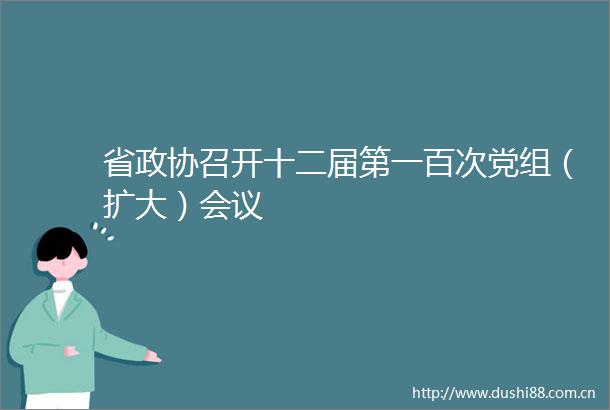 省政协召开十二届第一百次党组（扩大）会议