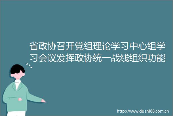 省政协召开党组理论学习中心组学习会议发挥政协统一战线组织功能助推新福建建设取得新成效