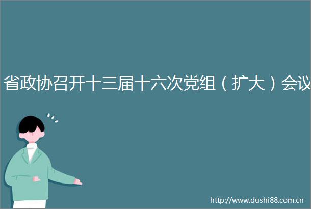 省政协召开十三届十六次党组（扩大）会议