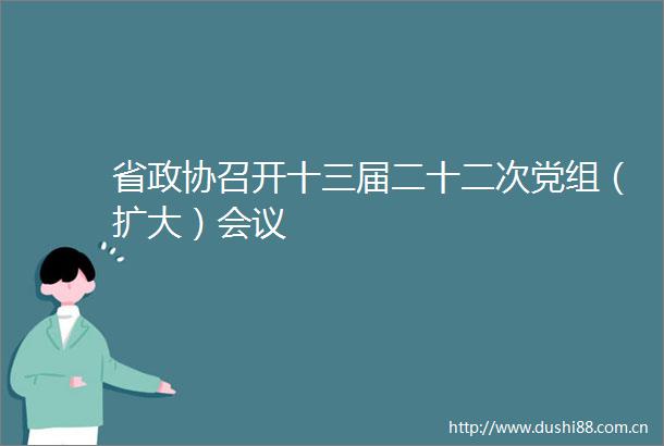 省政协召开十三届二十二次党组（扩大）会议