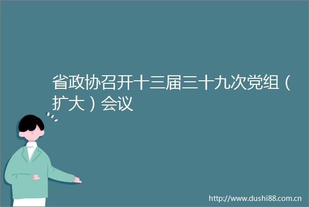 省政协召开十三届三十九次党组（扩大）会议