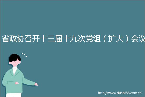 省政协召开十三届十九次党组（扩大）会议