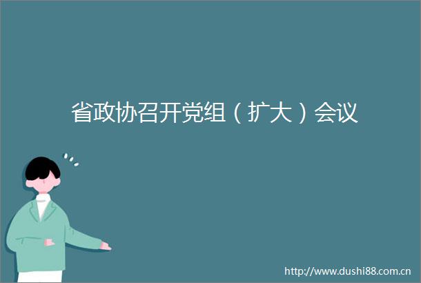省政协召开党组（扩大）会议