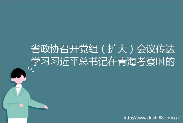 省政协召开党组（扩大）会议传达学习总书记在青海考察时的重要讲话精神