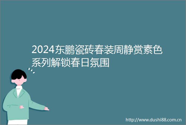 2024东鹏瓷砖春装周静赏素色系列解锁春日氛围