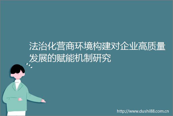 法治化营商环境构建对企业高质量发展的赋能机制研究
