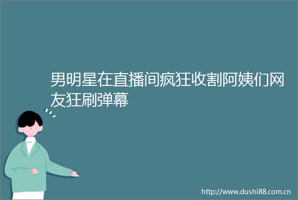 男明星在直播间疯狂收割阿姨们网友狂刷弹幕