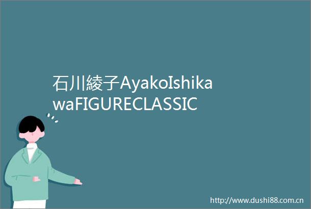石川綾子AyakoIshikawaFIGURECLASSIC「Hi