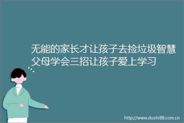 无能的家长才让孩子去捡垃圾智慧父母学会三招让孩子爱上学习
