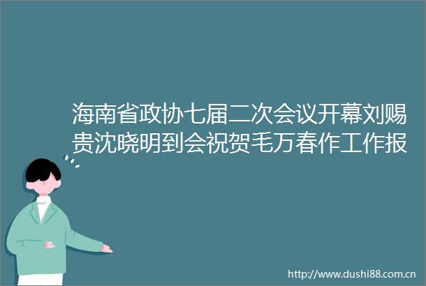 海南省政协七届二次会议开幕刘赐贵沈晓明到会祝贺毛万春作工作报告