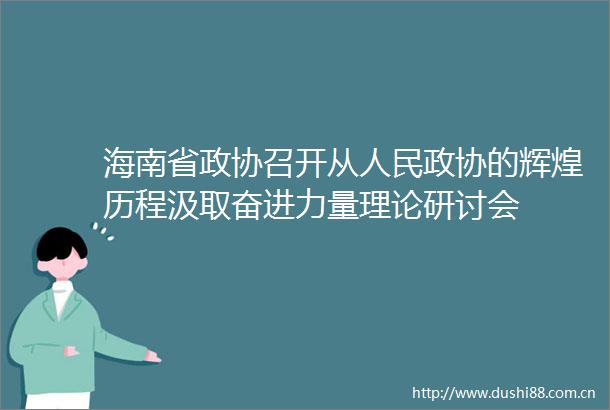 海南省政协召开从政协的辉煌历程汲取奋进力量理论研讨会