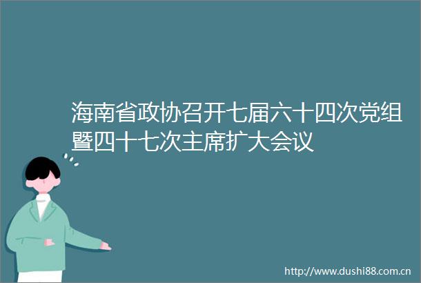 海南省政协召开七届六十四次党组暨四十七次扩大会议