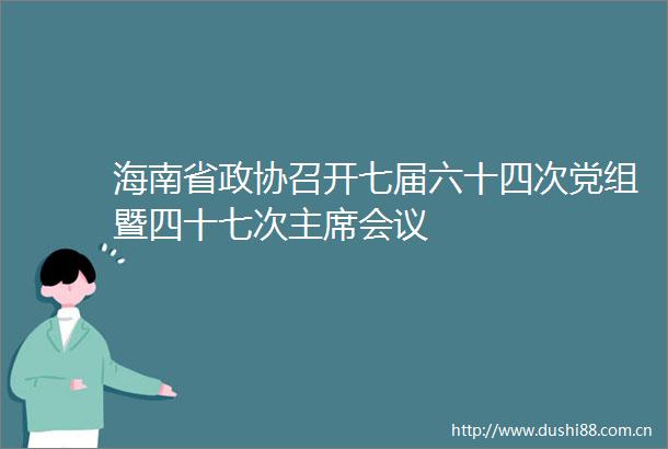 海南省政协召开七届六十四次党组暨四十七次会议
