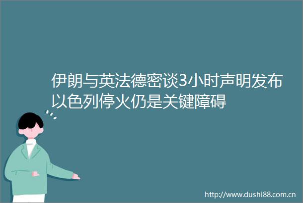 伊朗与英法德密谈3小时声明发布以色列停火仍是关键障碍