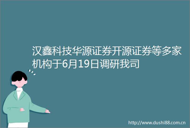 汉鑫科技华源证券开源证券等多家机构于6月19日调研我司