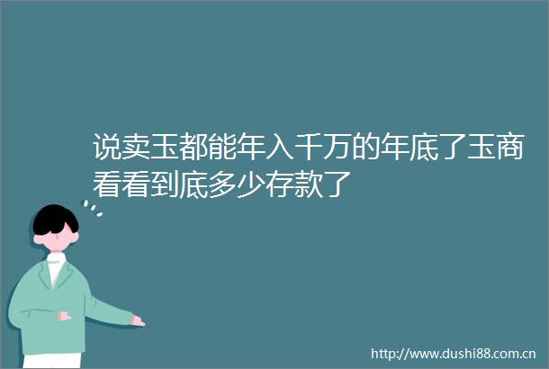 说卖玉都能年入千万的年底了玉商看看到底多少存款了