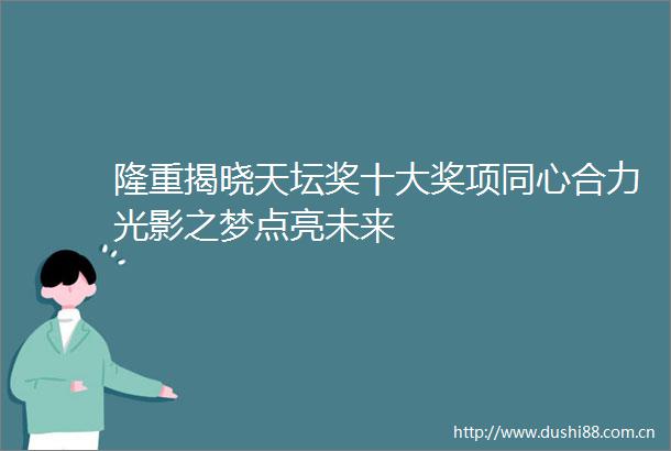隆重揭晓天坛奖十大奖项同心合力光影之梦点亮未来