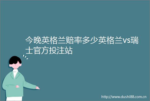 今晚英格兰赔率多少英格兰vs瑞士官方投注站