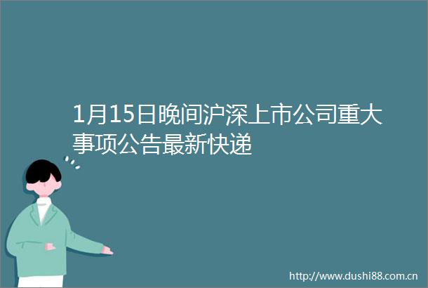 1月15日晚间沪深上市公司重大事项公告最新快递