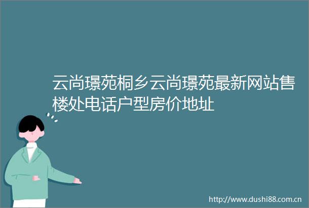 云尚璟苑桐乡云尚璟苑最新网站售楼处电话户型房价地址