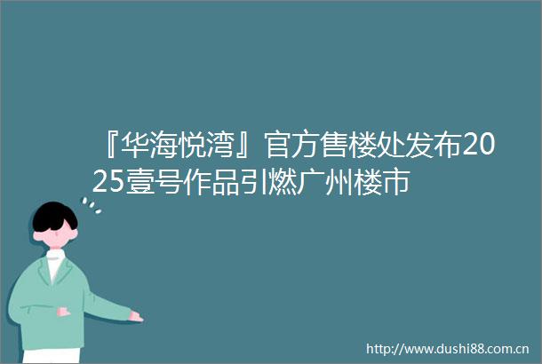 『华海悦湾』官方售楼处发布2025壹号作品引燃广州楼市