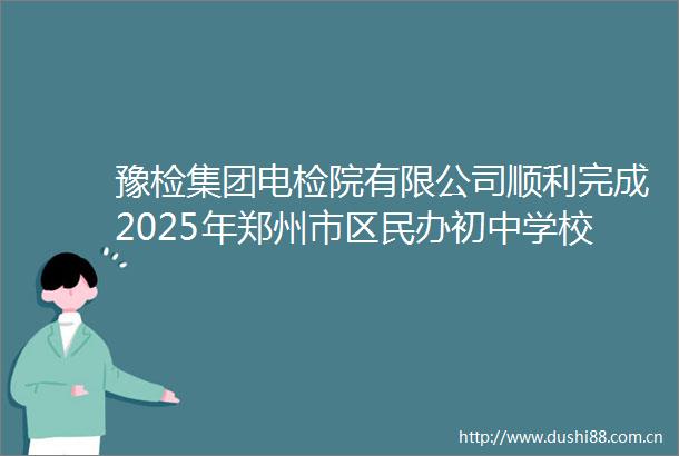 豫检集团电检院有限公司顺利完成2025年郑州市区民办初中学校电脑派位系统软件评测工作