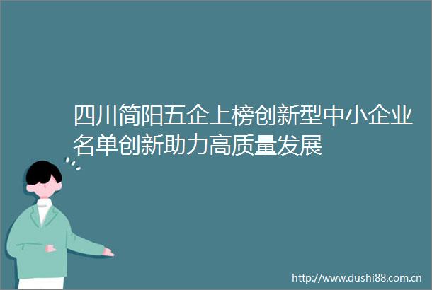 四川简阳五企上榜创新型中小企业名单创新助力高质量发展