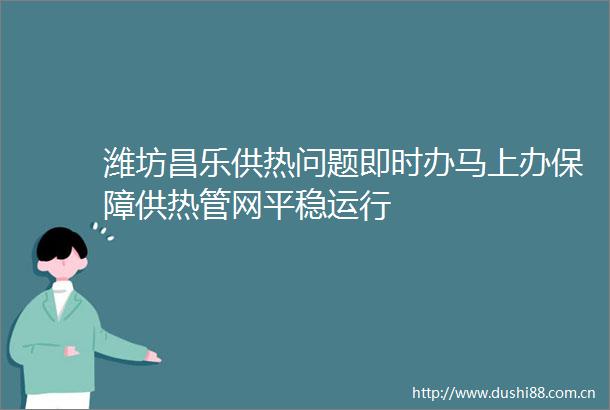 潍坊昌乐供热问题即时办马上办保障供热管网平稳运行
