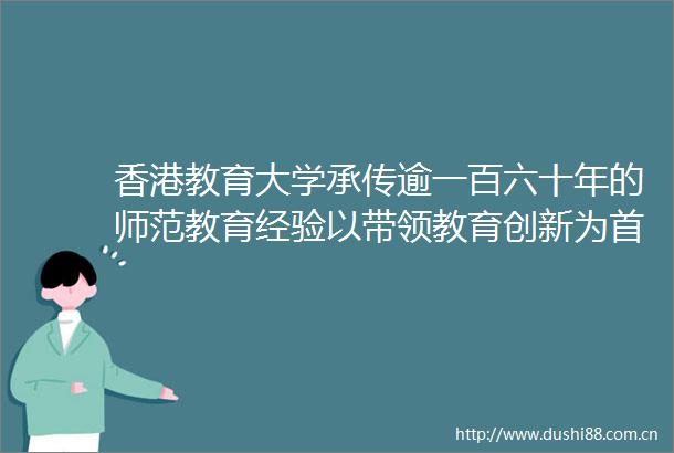 香港教育大学承传逾一百六十年的师范教育经验以带领教育创新为首要使命