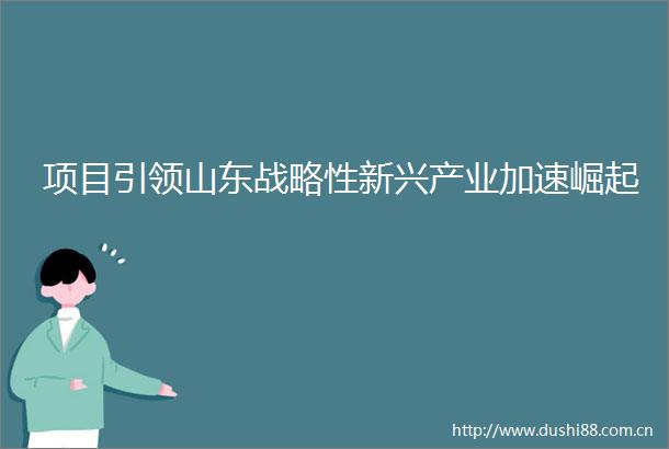 项目引领山东战略性新兴产业加速崛起