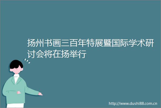 扬州书画三百年特展暨国际学术研讨会将在扬举行