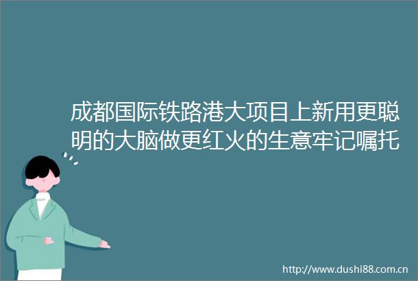 成都国际铁路港大项目上新用更聪明的大脑做更红火的生意牢记嘱托奋力打造两高地两基地一屏障