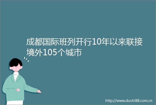 成都国际班列开行10年以来联接境外105个城市
