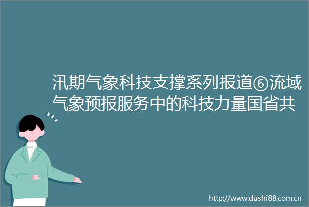 汛期气象科技支撑系列报道⑥流域气象预报服务中的科技力量国省共享一张网业务联动护安澜