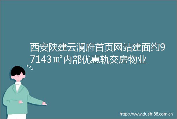 西安陕建云澜府首页网站建面约97143㎡内部优惠轨交房物业