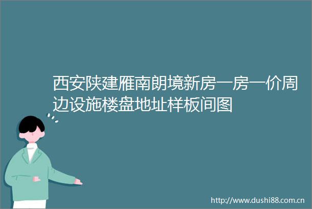 西安陕建雁南朗境新房一房一价周边设施楼盘地址样板间图
