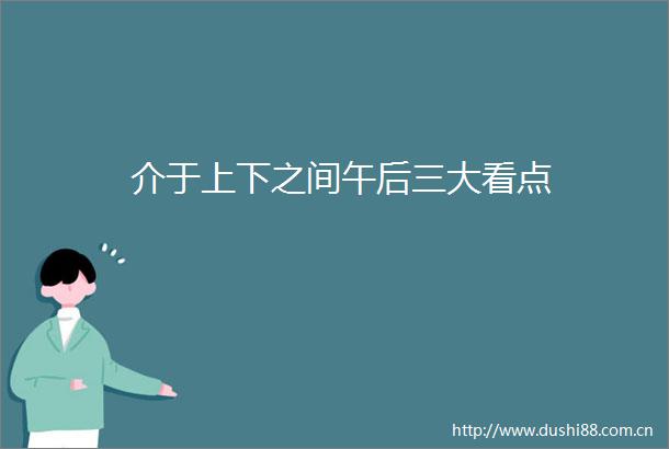 介于上下之间午后三大看点