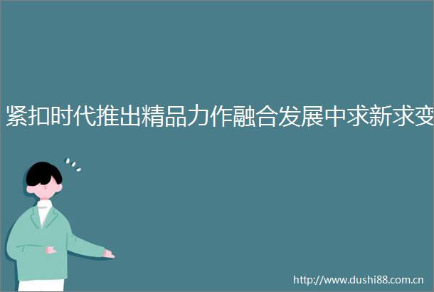 紧扣时代推出精品力作融合发展中求新求变