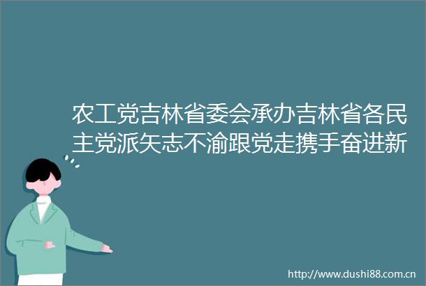 农工党吉林省委会承办吉林省各民主党派矢志不渝跟党走携手奋进新时代交接主题教育专题报告会